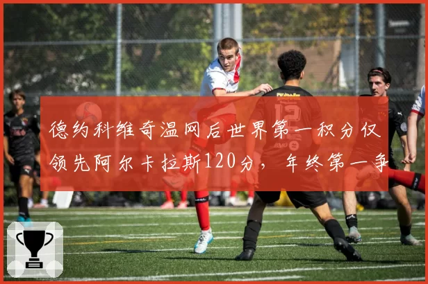 德约科维奇温网后世界第一积分仅领先阿尔卡拉斯120分,年终第一争夺白热化