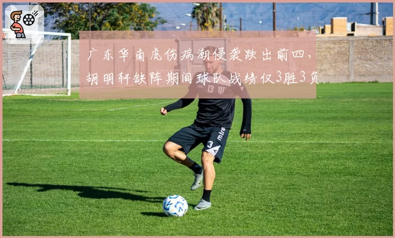 广东华南虎伤病潮侵袭跌出前四,胡明轩缺阵期间球队战绩仅3胜3负