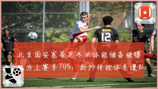 北京国安塞蒂恩冬训体能储备被曝仅为上赛季70%，新帅传控体系遭队内老将公开唱反调