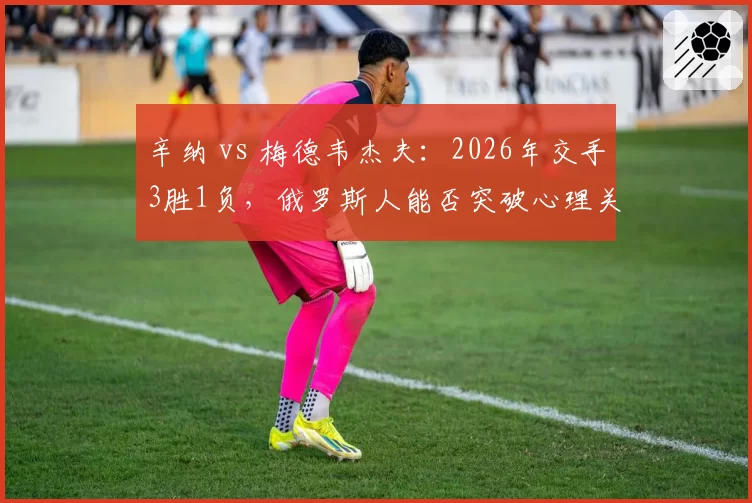 辛纳 vs 梅德韦杰夫：2026年交手3胜1负，俄罗斯人能否突破心理关口？