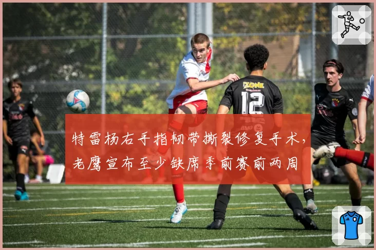 特雷杨右手指韧带撕裂修复手术，老鹰宣布至少缺席季前赛前两周