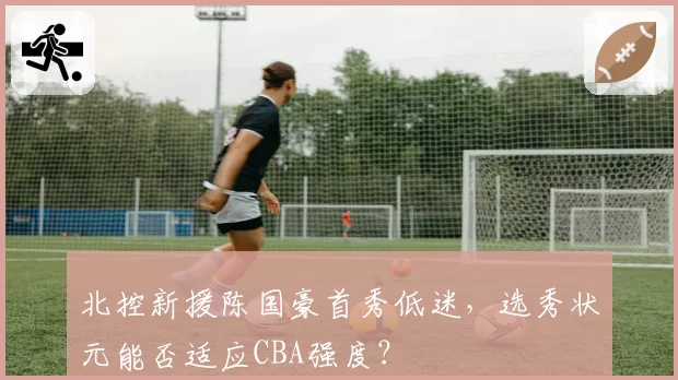 北控新援陈国豪首秀低迷，选秀状元能否适应CBA强度？