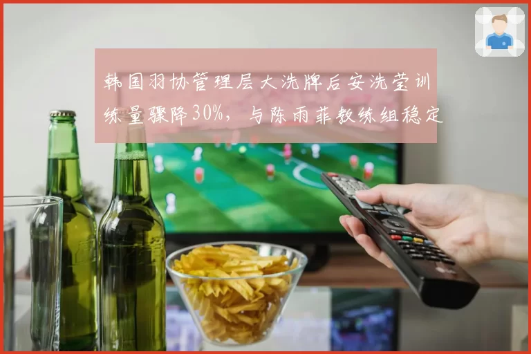韩国羽协管理层大洗牌后安洗莹训练量骤降30%，与陈雨菲教练组稳定形成反差