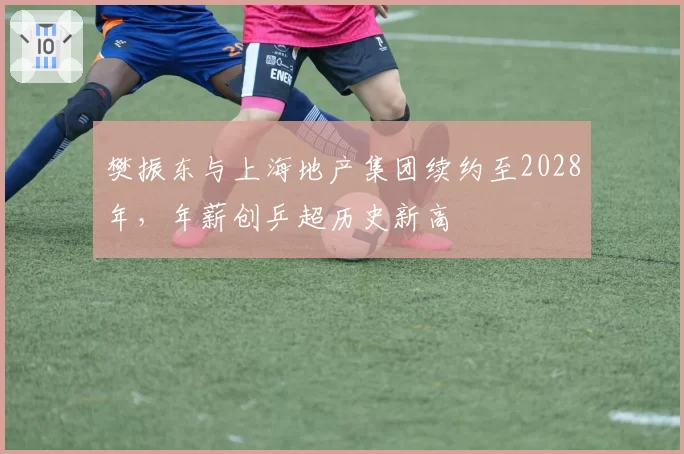 樊振东与上海地产集团续约至2028年，年薪创乒超历史新高