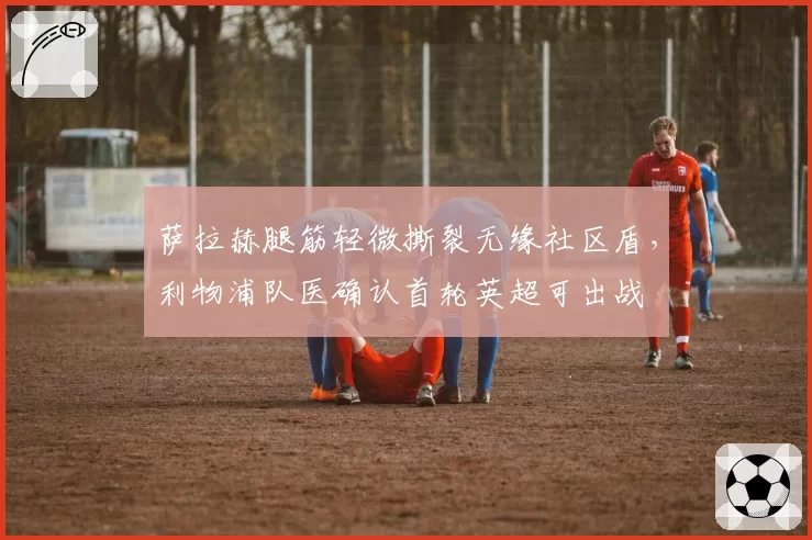 萨拉赫腿筋轻微撕裂无缘社区盾，利物浦队医确认首轮英超可出战