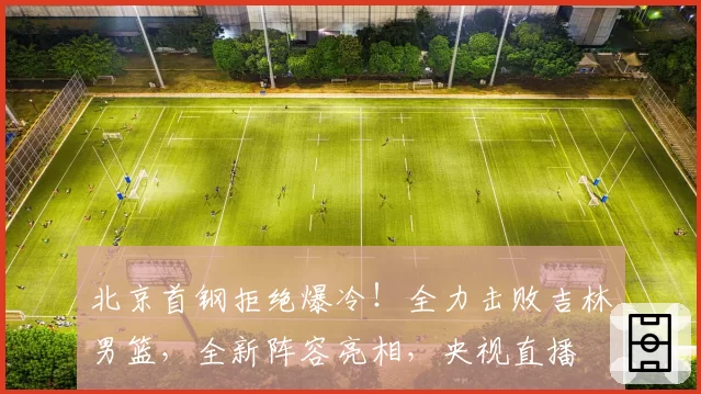 北京首钢拒绝爆冷!全力击败吉林男篮,全新阵容亮相,央视直播