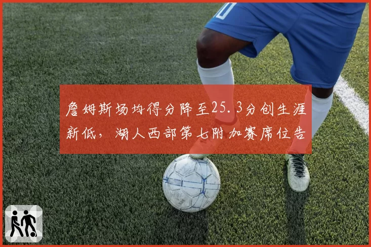 詹姆斯场均得分降至25.3分创生涯新低,湖人西部第七附加赛席位告急