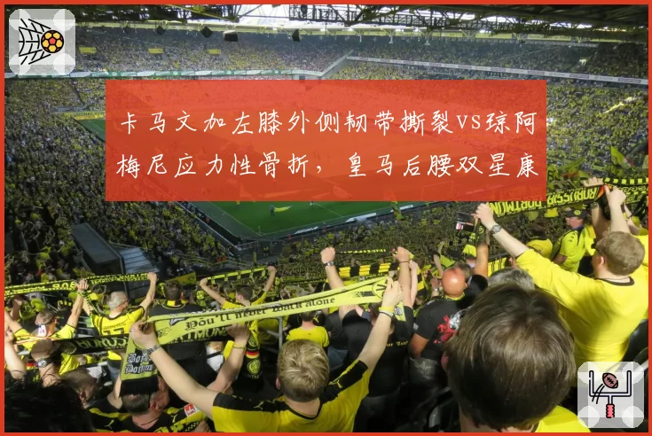 卡马文加左膝外侧韧带撕裂vs琼阿梅尼应力性骨折，皇马后腰双星康复周期差异