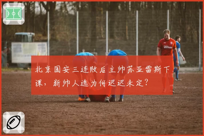 北京国安三连败后主帅苏亚雷斯下课，新帅人选为何迟迟未定？