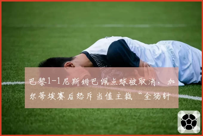 巴黎1-1尼斯姆巴佩点球被取消，加尔蒂埃赛后怒斥当值主裁“全场针对”