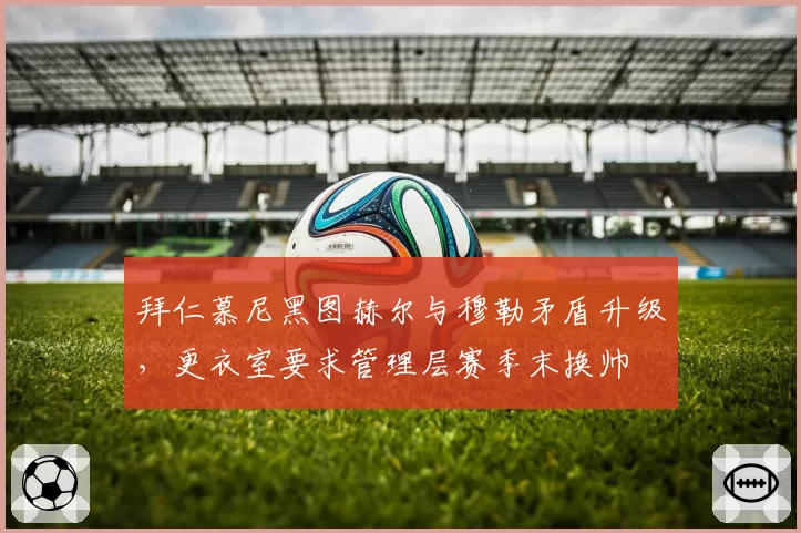 拜仁慕尼黑图赫尔与穆勒矛盾升级，更衣室要求管理层赛季末换帅
