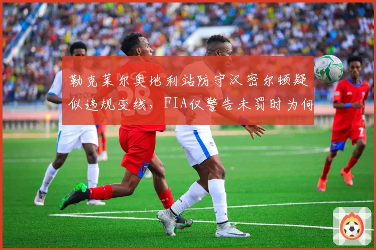 勒克莱尔奥地利站防守汉密尔顿疑似违规变线，FIA仅警告未罚时为何引发争议？