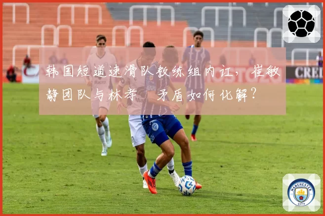 韩国短道速滑队教练组内讧，崔敏静团队与林孝埈矛盾如何化解？
