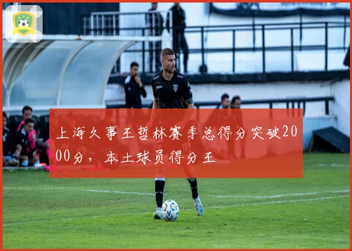 上海久事王哲林赛季总得分突破2000分，本土球员得分王