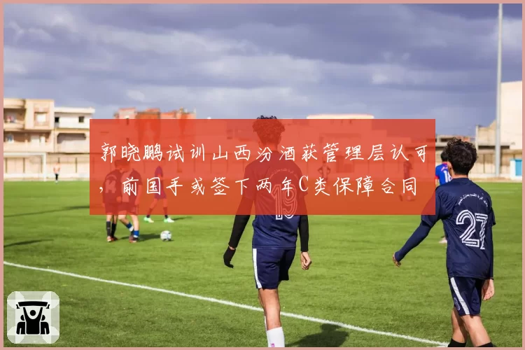 郭晓鹏试训山西汾酒获管理层认可,前国手或签下两年C类保障合同