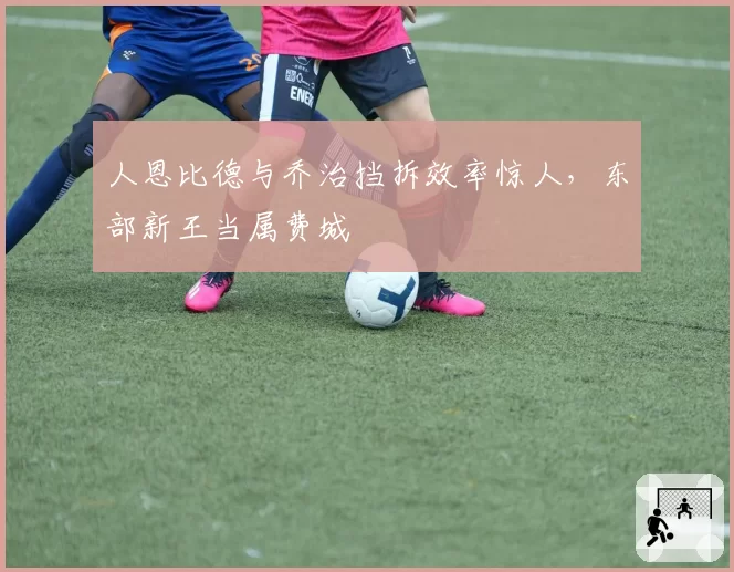 人恩比德与乔治挡拆效率惊人,东部新王当属费城