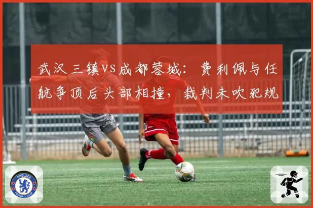 武汉三镇vs成都蓉城：费利佩与任航争顶后头部相撞，裁判未吹犯规引发大规模推搡