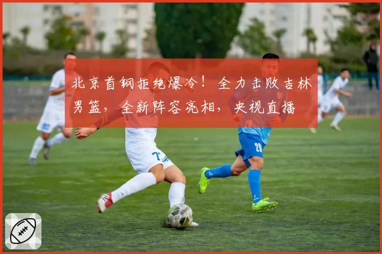 北京首钢拒绝爆冷!全力击败吉林男篮,全新阵容亮相,央视直播
