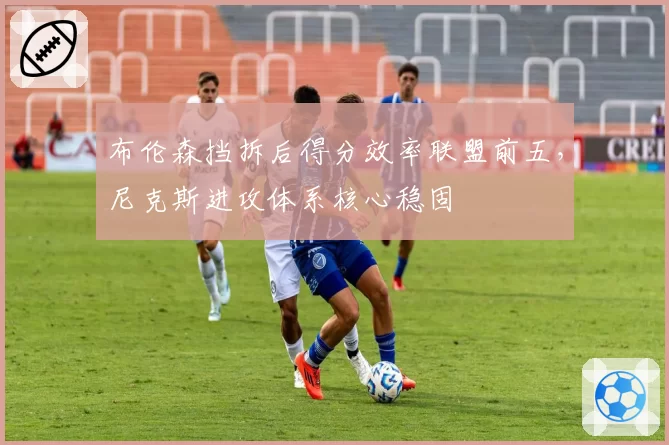 布伦森挡拆后得分效率联盟前五,尼克斯进攻体系核心稳固