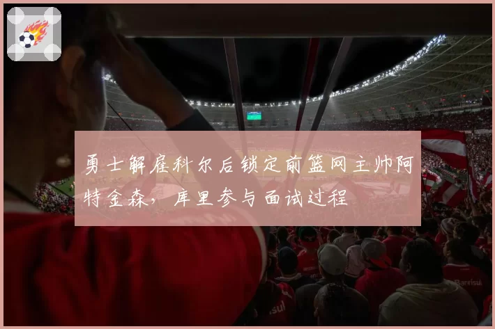 勇士解雇科尔后锁定前篮网主帅阿特金森，库里参与面试过程