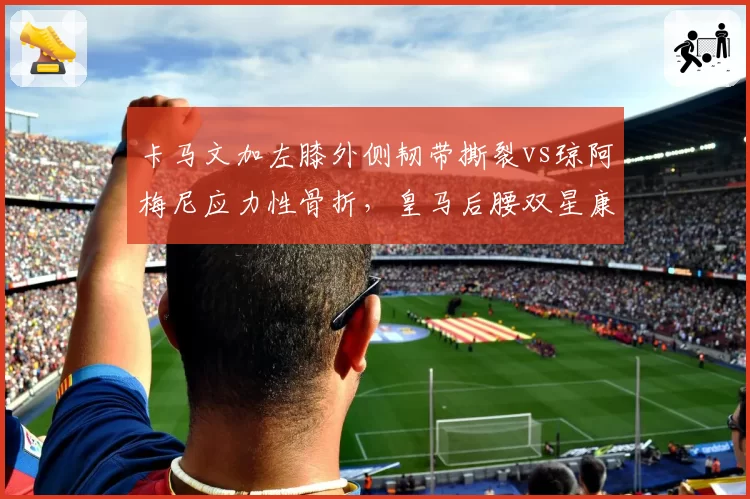 卡马文加左膝外侧韧带撕裂vs琼阿梅尼应力性骨折，皇马后腰双星康复周期差异