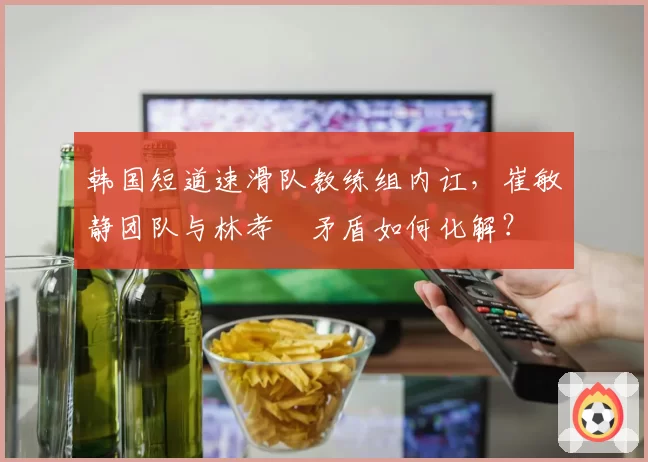 韩国短道速滑队教练组内讧，崔敏静团队与林孝埈矛盾如何化解？
