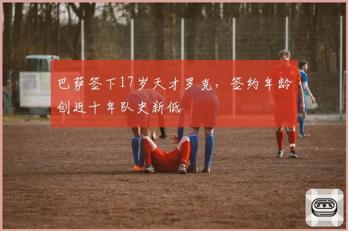 巴萨签下17岁天才罗克，签约年龄创近十年队史新低