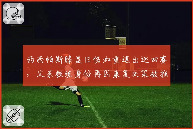 西西帕斯膝盖旧伤加重退出巡回赛,父亲教练身份再因康复决策被推上风口浪尖
