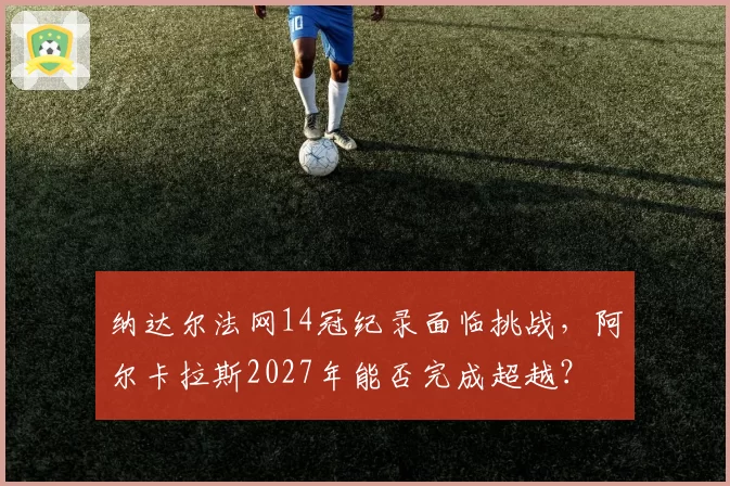 纳达尔法网14冠纪录面临挑战，阿尔卡拉斯2027年能否完成超越？