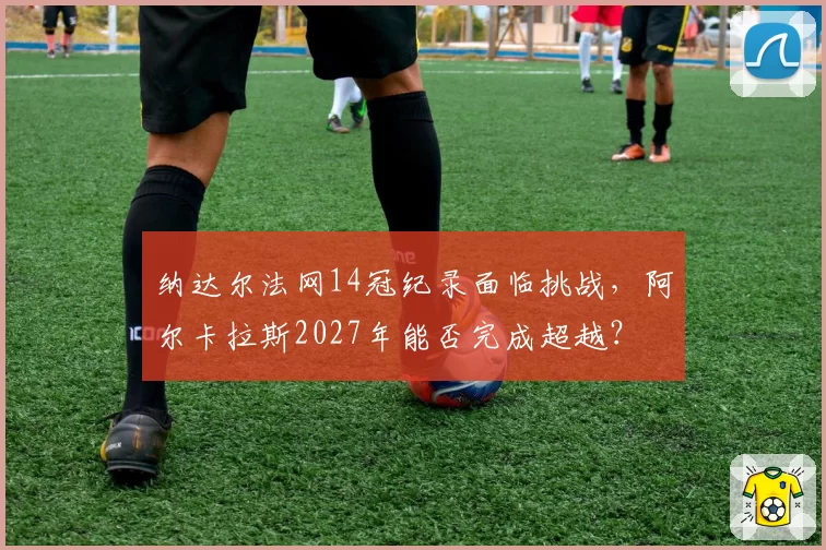 纳达尔法网14冠纪录面临挑战，阿尔卡拉斯2027年能否完成超越？
