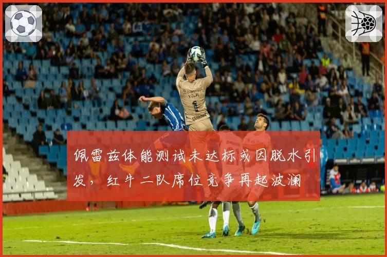佩雷兹体能测试未达标或因脱水引发,红牛二队席位竞争再起波澜