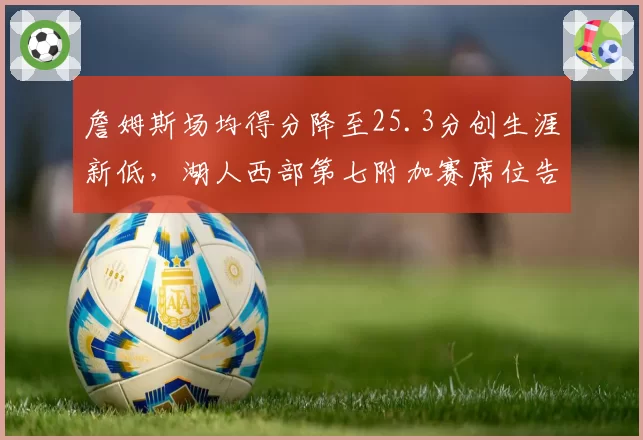 詹姆斯场均得分降至25.3分创生涯新低,湖人西部第七附加赛席位告急